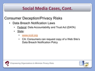 Social Media Cases, Cont.

Consumer Deception/Privacy Risks
  • Data Breach Notification Laws
       • Federal: Data Accountability and Trust Act (DATA)
       • State:
          • www.ncsl.org
          • CA: Consumers can request copy of a Web Site’s
             Data Breach Notification Polcy




   Empowering Organizations to Minimize Privacy Risks
 