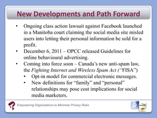 New Developments and Path Forward
•   Ongoing class action lawsuit against Facebook launched
    in a Manitoba court claiming the social media site misled
    users into letting their personal information be sold for a
    profit.
•   December 6, 2011 – OPCC released Guidelines for
    online behavioural advertising.
•   Coming into force soon – Canada’s new anti-spam law,
    the Fighting Internet and Wireless Spam Act (“FISA”)
    • Opt-in model for commercial electronic messages.
    • New definitions for “family” and “personal”
        relationships may pose cost implications for social
        media marketers.
Empowering Organizations to Minimize Privacy Risks
 