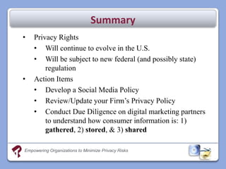 Summary
•   Privacy Rights
    • Will continue to evolve in the U.S.
    • Will be subject to new federal (and possibly state)
        regulation
•   Action Items
    • Develop a Social Media Policy
    • Review/Update your Firm’s Privacy Policy
    • Conduct Due Diligence on digital marketing partners
        to understand how consumer information is: 1)
        gathered, 2) stored, & 3) shared

Empowering Organizations to Minimize Privacy Risks
 