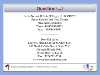 Questions…?
             Fazila Nurani, B.A.Sc.(E.Eng.), LL.B, CIPP/C
                    Senior Counsel and Lead Trainer
                         PrivaTech Consulting
                        Phone: 1-905-886-0751
                         Fax: 1-905-886-9974
                            _____________

                             David M. Adler
                  Leavens, Strand, Glover & Adler, LLC
                   203 North LaSalle Street, Suite 2550
                        Chicago, Illinois 60601
                         Direct: (866) 734-2568
                          Fax: (312) 275-7534
                      www.ecommerceattorney.com

Empowering Organizations to Minimize Privacy Risks
 