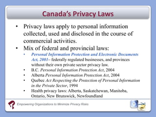 Canada’s Privacy Laws
• Privacy laws apply to personal information
  collected, used and disclosed in the course of
  commercial activities.
• Mix of federal and provincial laws:
    •     Personal Information Protection and Electronic Documents
          Act, 2001– federally regulated businesses, and provinces
          without their own private sector privacy law.
    •     B.C. Personal Information Protection Act, 2004
    •     Alberta Personal Information Protection Act, 2004
    •     Quebec Act Respecting the Protection of Personal Information
          in the Private Sector, 1994
    •     Health privacy laws: Alberta, Saskatchewan, Manitoba,
          Ontario, New Brunswick, Newfoundland
Empowering Organizations to Minimize Privacy Risks
 