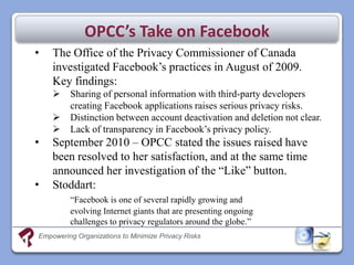 OPCC’s Take on Facebook
•   The Office of the Privacy Commissioner of Canada
    investigated Facebook’s practices in August of 2009.
    Key findings:
        Sharing of personal information with third-party developers
         creating Facebook applications raises serious privacy risks.
        Distinction between account deactivation and deletion not clear.
        Lack of transparency in Facebook’s privacy policy.
•   September 2010 – OPCC stated the issues raised have
    been resolved to her satisfaction, and at the same time
    announced her investigation of the “Like” button.
•   Stoddart:
         “Facebook is one of several rapidly growing and
         evolving Internet giants that are presenting ongoing
         challenges to privacy regulators around the globe.”
Empowering Organizations to Minimize Privacy Risks
 