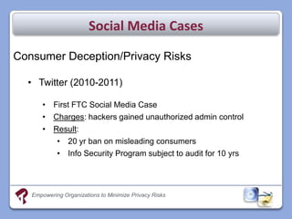 Social Media Cases

Consumer Deception/Privacy Risks

  • Twitter (2010-2011)

       • First FTC Social Media Case
       • Charges: hackers gained unauthorized admin control
       • Result:
          • 20 yr ban on misleading consumers
          • Info Security Program subject to audit for 10 yrs




   Empowering Organizations to Minimize Privacy Risks
 