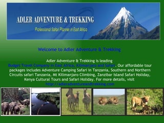 Welcome to Adler Adventure & Trekking

                       Adler Adventure & Trekking is leading
Budget Travel Company in East Africa, Kilimanjaro and Safari. Our affordable tour
 packages includes Adventure Camping Safari in Tanzania, Southern and Northern
 Circuits safari Tanzania, Mt Kilimanjaro Climbing, Zanzibar Island Safari Holiday,
          Kenya Cultural Tours and Safari Holiday. For more details, visit
                      http://adleradventureandtrekking.com
 