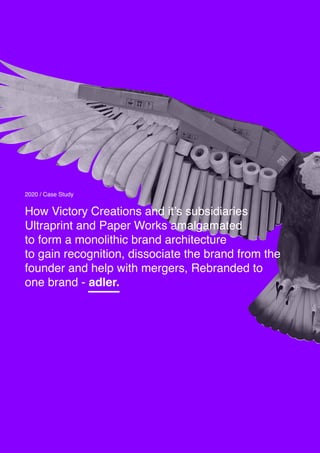 How Victory Creations and it’s subsidiaries
Ultraprint and Paper Works amalgamated
to form a monolithic brand architecture
to gain recognition, dissociate the brand from the
founder and help with mergers, Rebranded to
one brand - adler.
2020 / Case Study
 