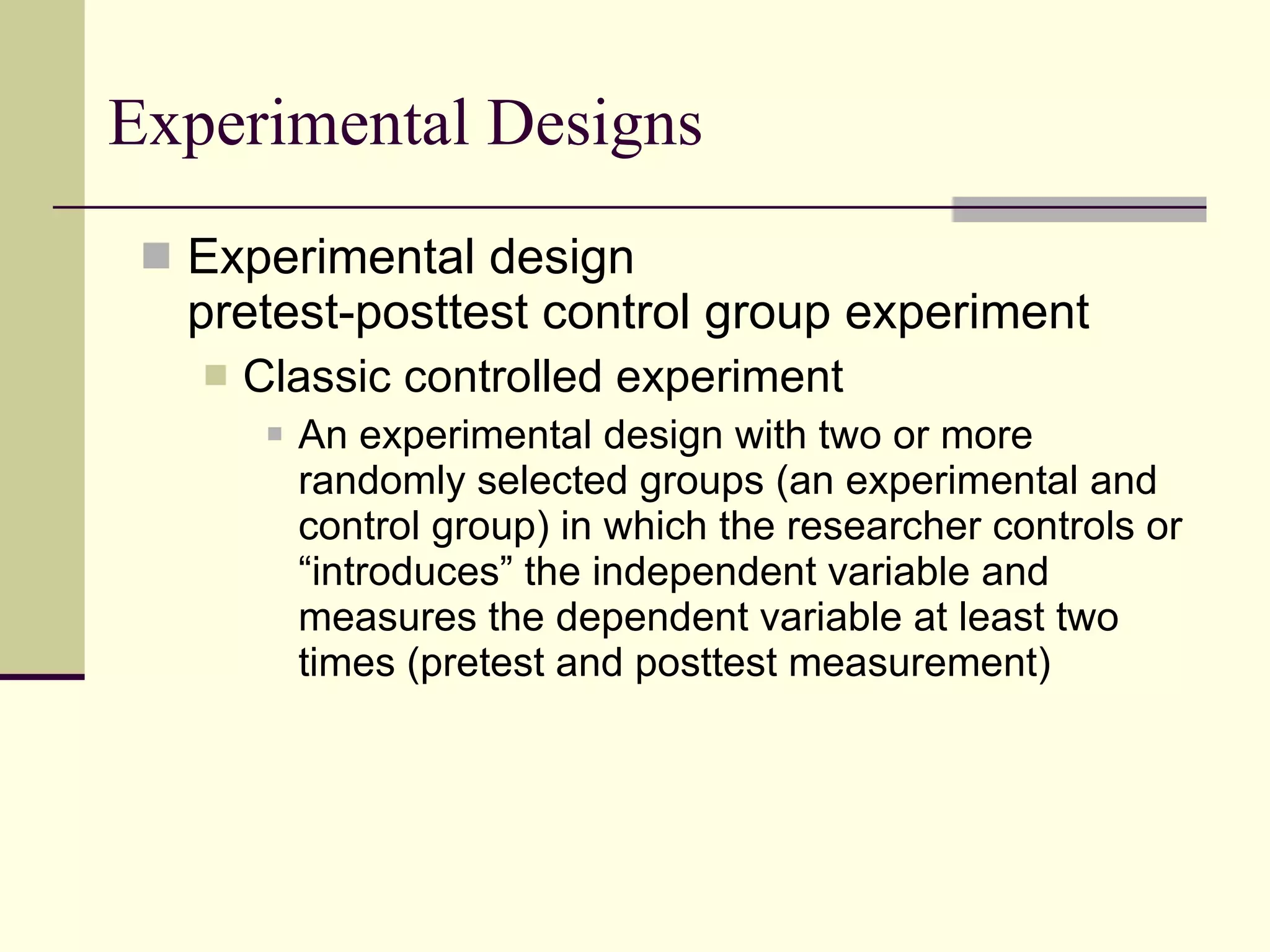 Experimental Designs Experimental design pretest-posttest control group experiment Classic controlled experiment An experimental design with two or more randomly selected groups (an experimental and control group) in which the researcher controls or “introduces” the independent variable and measures the dependent variable at least two times (pretest and posttest measurement) 