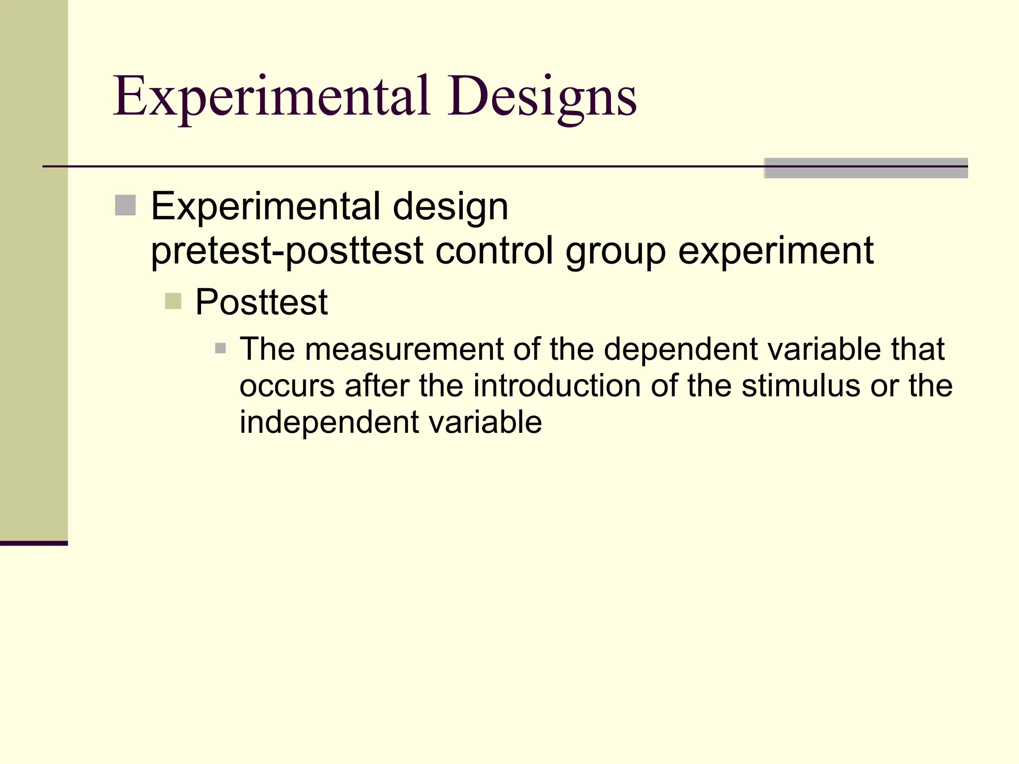 Experimental Designs Experimental design pretest-posttest control group experiment Posttest  The measurement of the dependent variable that occurs after the introduction of the stimulus or the independent variable 