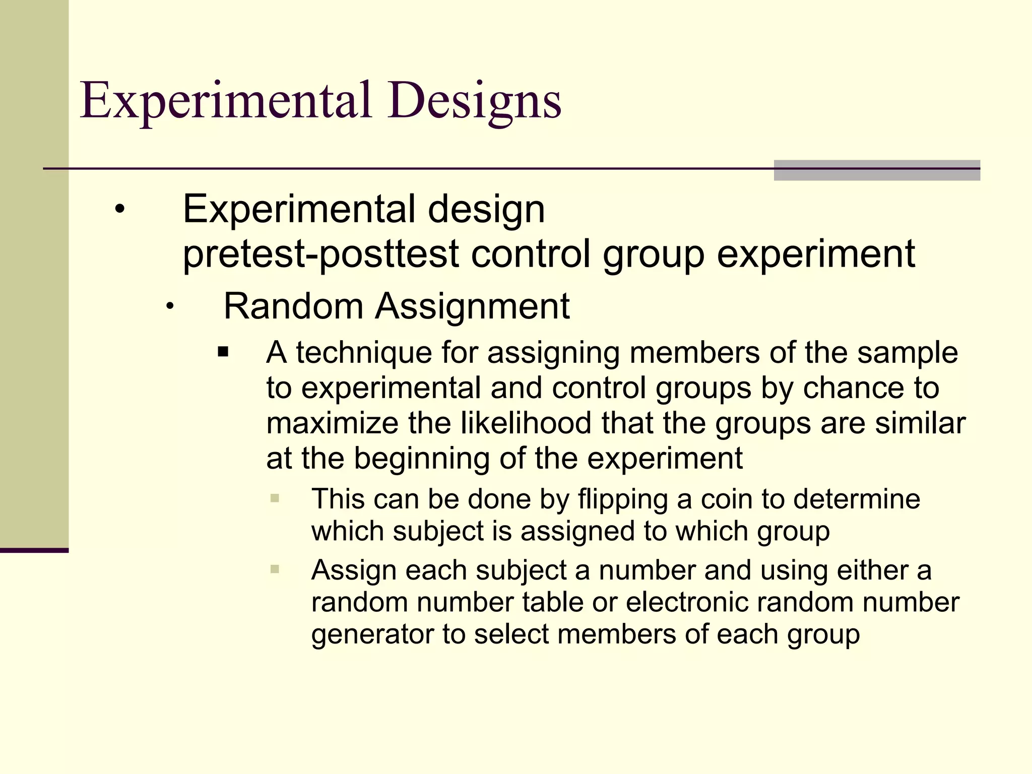 Experimental Designs Experimental design pretest-posttest control group experiment Random Assignment A technique for assigning members of the sample to experimental and control groups by chance to maximize the likelihood that the groups are similar at the beginning of the experiment  This can be done by flipping a coin to determine which subject is assigned to which group  Assign each subject a number and using either a random number table or electronic random number generator to select members of each group 