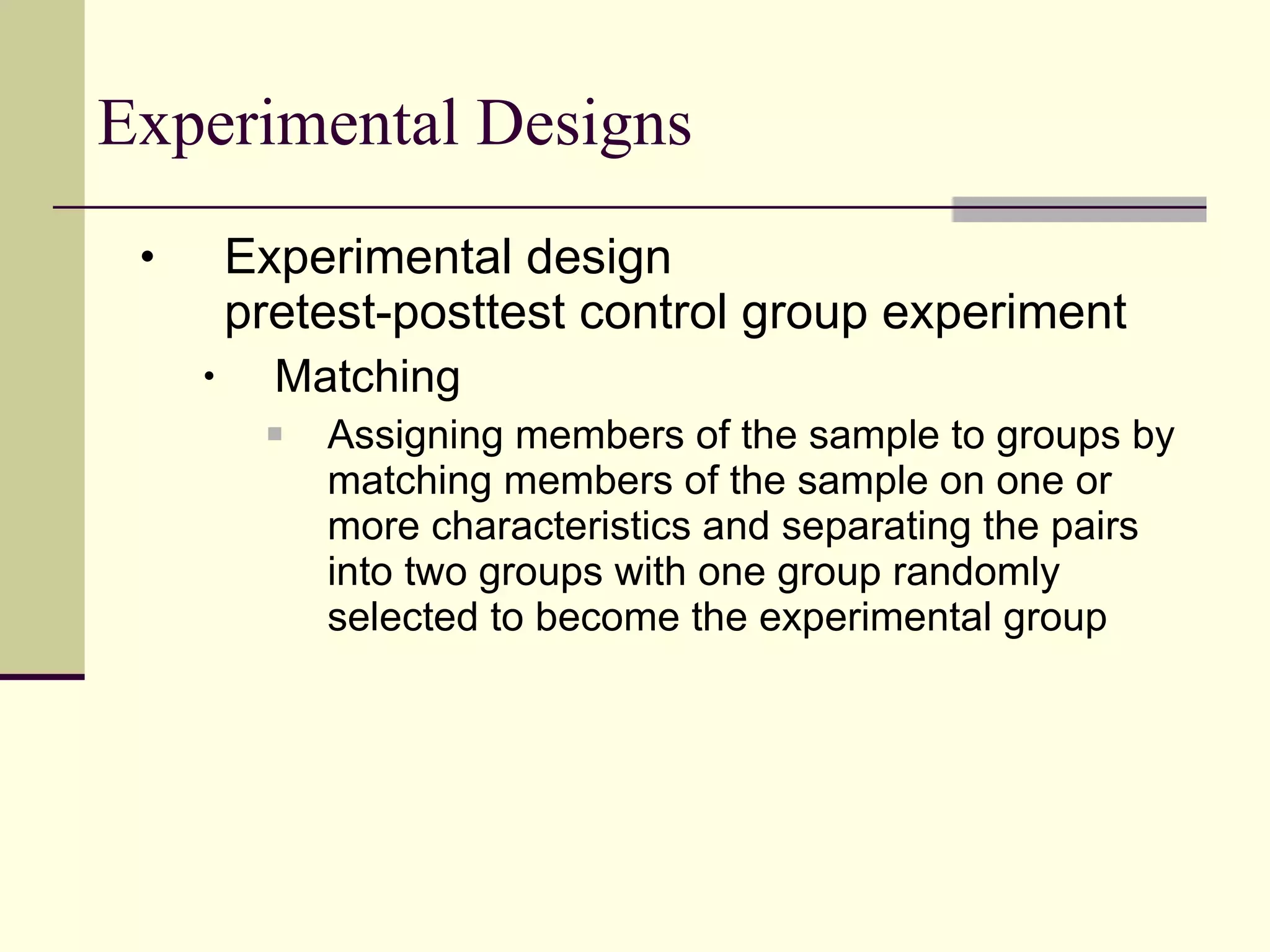 Experimental Designs Experimental design pretest-posttest control group experiment Matching Assigning members of the sample to groups by matching members of the sample on one or more characteristics and separating the pairs into two groups with one group randomly selected to become the experimental group 
