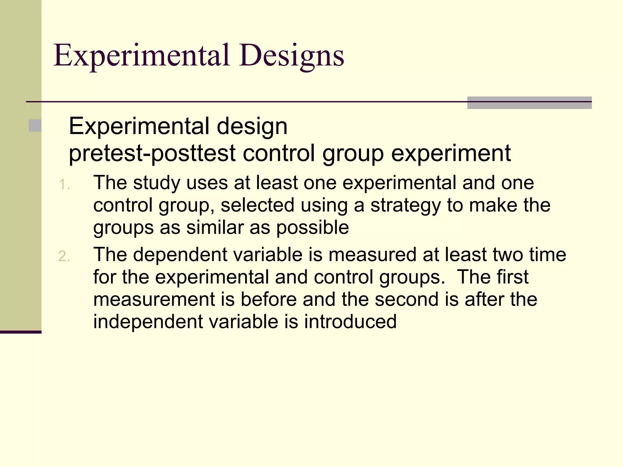 Experimental Designs Experimental design pretest-posttest control group experiment The study uses at least one experimental and one control group, selected using a strategy to make the groups as similar as possible The dependent variable is measured at least two time for the experimental and control groups.  The first measurement is before and the second is after the independent variable is introduced 
