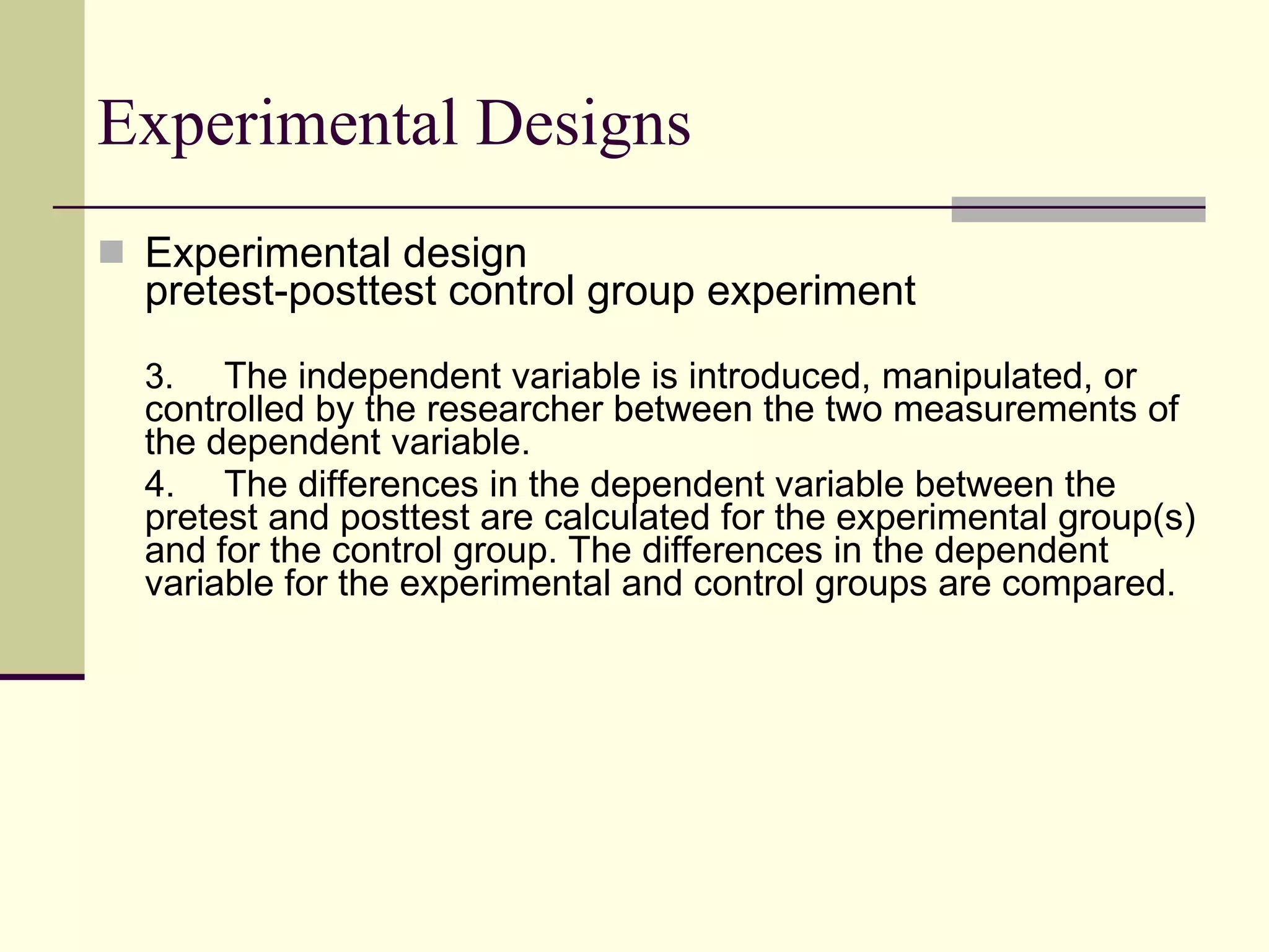 Experimental Designs Experimental design pretest-posttest control group experiment 3.   The independent variable is introduced, manipulated, or controlled by the researcher between the two measurements of the dependent variable.  4. The differences in the dependent variable between the pretest and posttest are calculated for the experimental group(s) and for the control group. The differences in the dependent variable for the experimental and control groups are compared.  