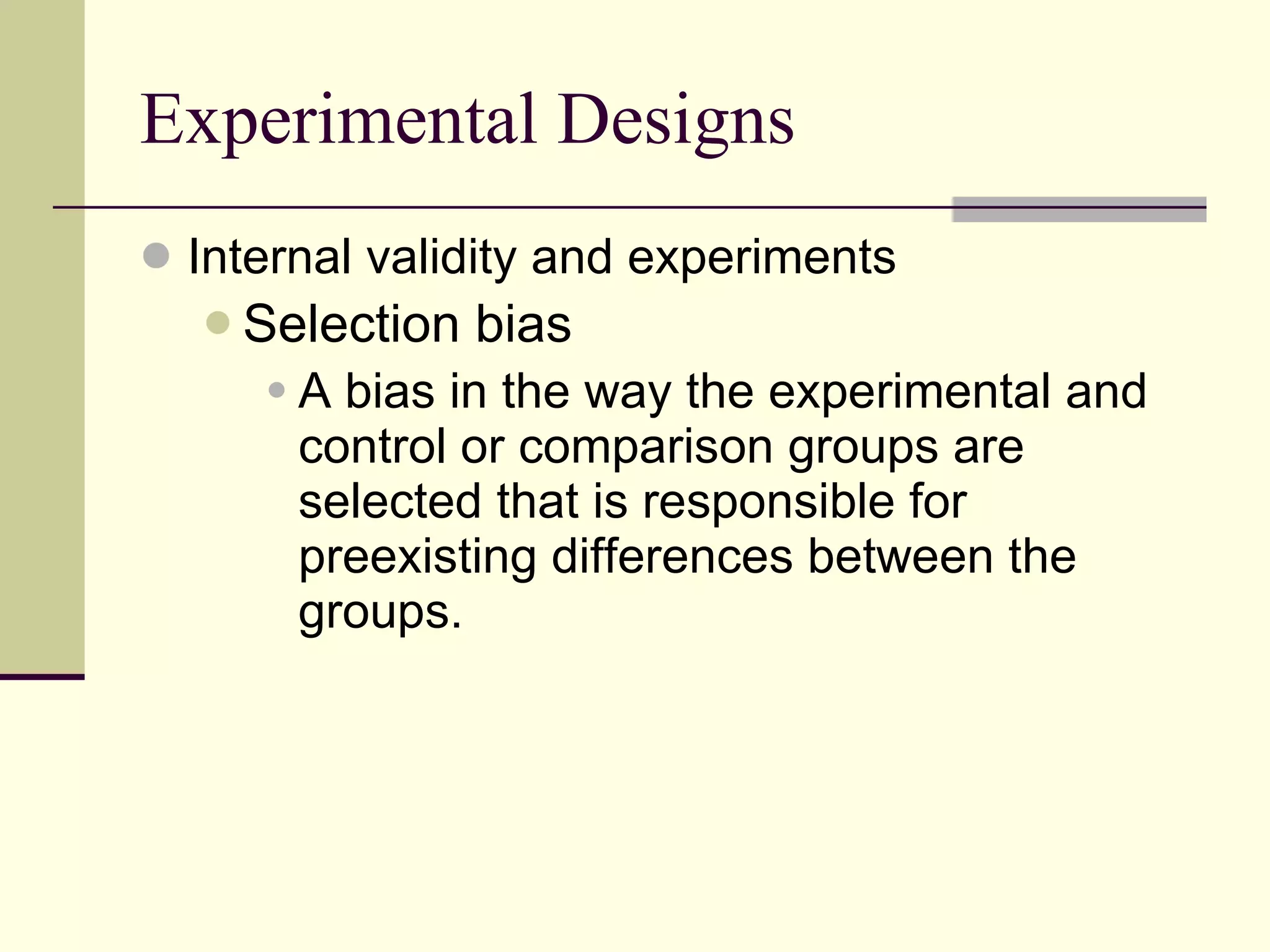 Experimental Designs Internal validity and experiments Selection bias   A bias in the way the experimental and control or comparison groups are selected that is responsible for preexisting differences between the groups.   