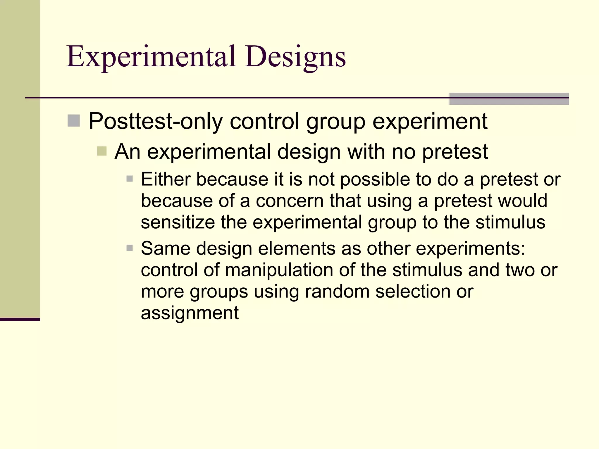 Experimental Designs Posttest-only control group experiment An experimental design with no pretest Either because it is not possible to do a pretest or because of a concern that using a pretest would sensitize the experimental group to the stimulus Same design elements as other experiments: control of manipulation of the stimulus and two or more groups using random selection or assignment 