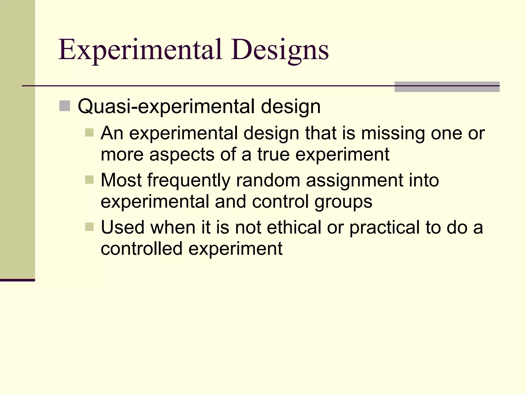 Experimental Designs Quasi-experimental design An experimental design that is missing one or more aspects of a true experiment  Most frequently random assignment into experimental and control groups Used when it is not ethical or practical to do a controlled experiment 