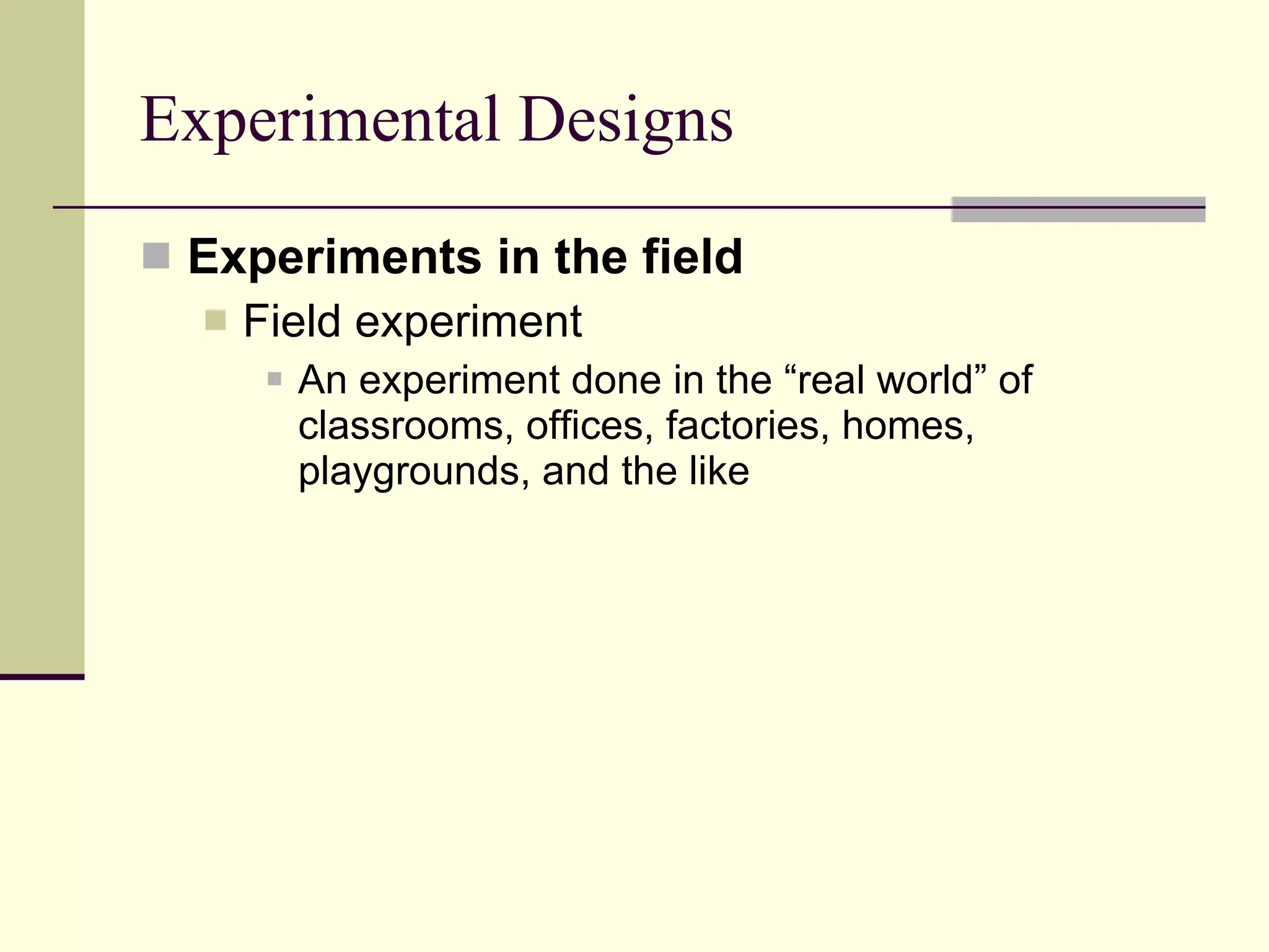 Experimental Designs Experiments in the field Field experiment   An experiment done in the “real world” of classrooms, offices, factories, homes, playgrounds, and the like 