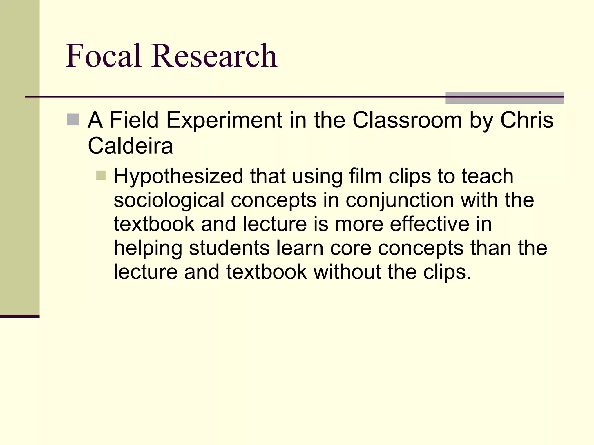 Focal Research A Field Experiment in the Classroom by Chris Caldeira Hypothesized that using film clips to teach sociological concepts in conjunction with the textbook and lecture is more effective in helping students learn core concepts than the lecture and textbook without the clips.  