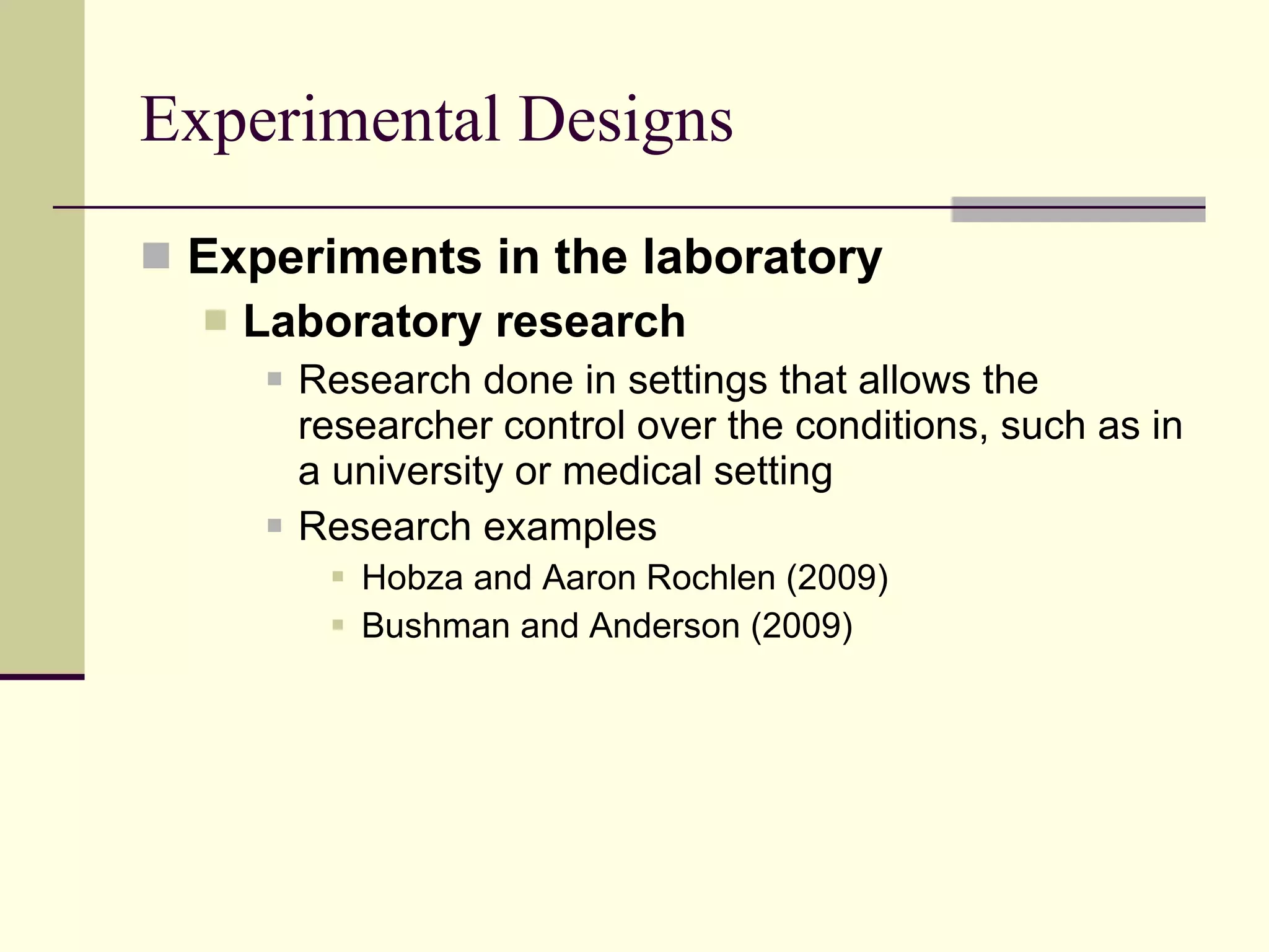 Experimental Designs Experiments in the laboratory Laboratory research   Research done in settings that allows the researcher control over the conditions, such as in a university or medical setting Research examples Hobza and Aaron Rochlen (2009)  Bushman and Anderson (2009)  