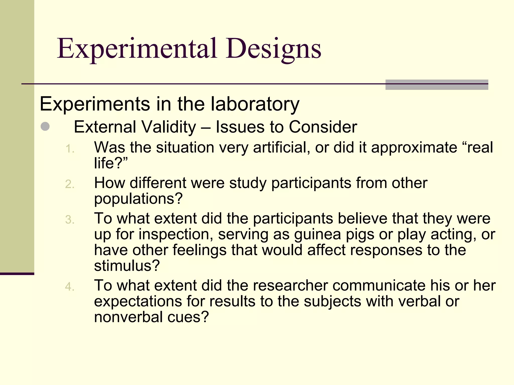 Experimental Designs Experiments in the laboratory  External Validity – Issues to Consider Was the situation very artificial, or did it approximate “real life?” How different were study participants from other populations? To what extent did the participants believe that they were up for inspection, serving as guinea pigs or play acting, or have other feelings that would affect responses to the stimulus? To what extent did the researcher communicate his or her expectations for results to the subjects with verbal or nonverbal cues? 