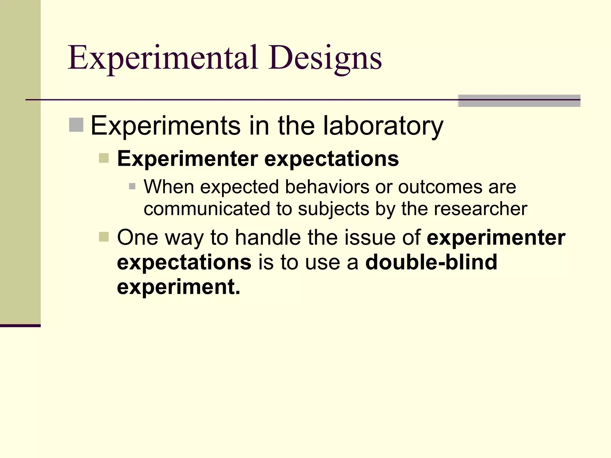 Experimental Designs Experiments in the laboratory Experimenter expectations   When expected behaviors or outcomes are communicated to subjects by the researcher One way to handle the issue of  experimenter expectations  is to use a  double-blind experiment. 