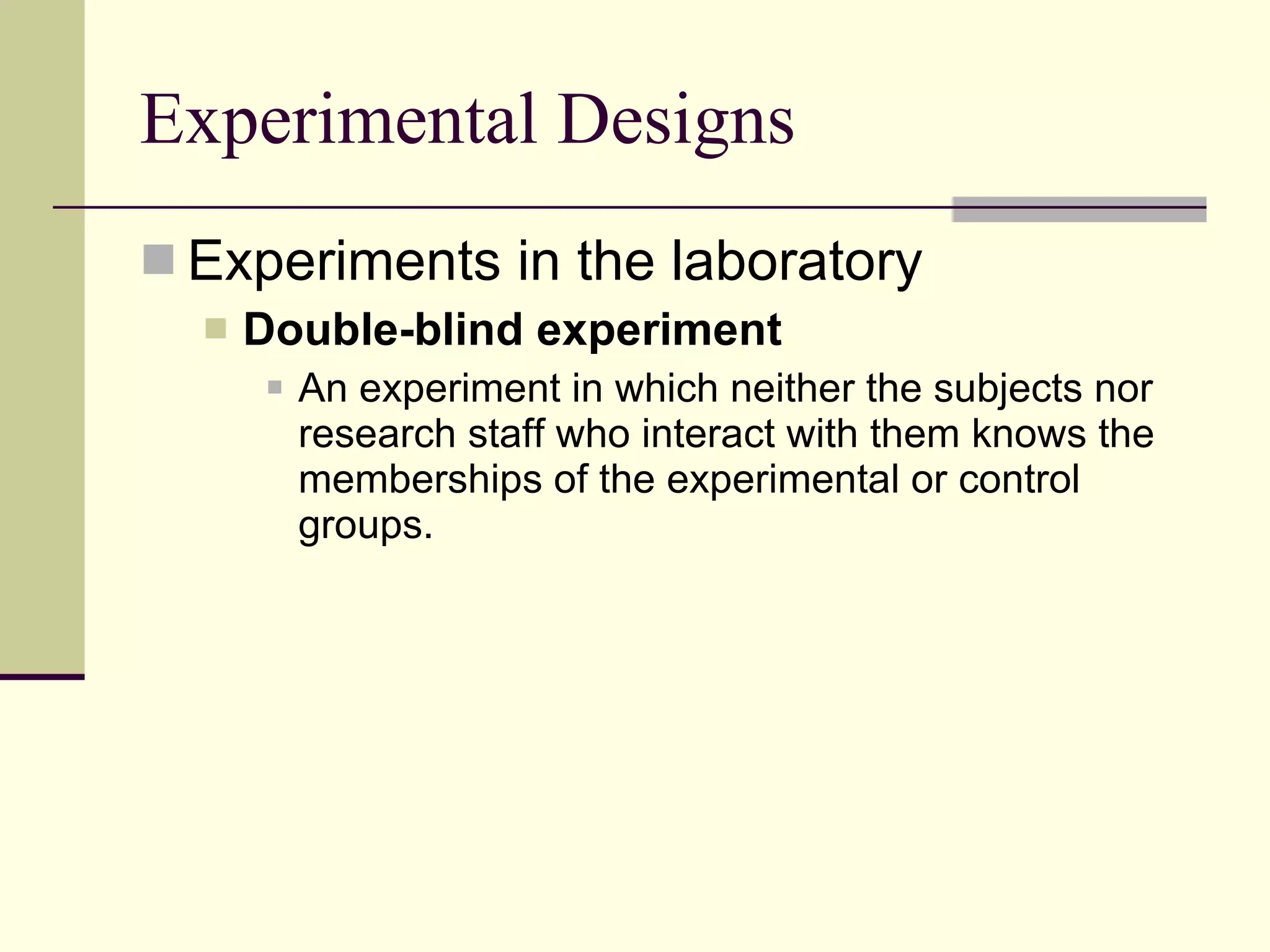 Experimental Designs Experiments in the laboratory Double-blind experiment   An experiment in which neither the subjects nor research staff who interact with them knows the memberships of the experimental or control groups.  