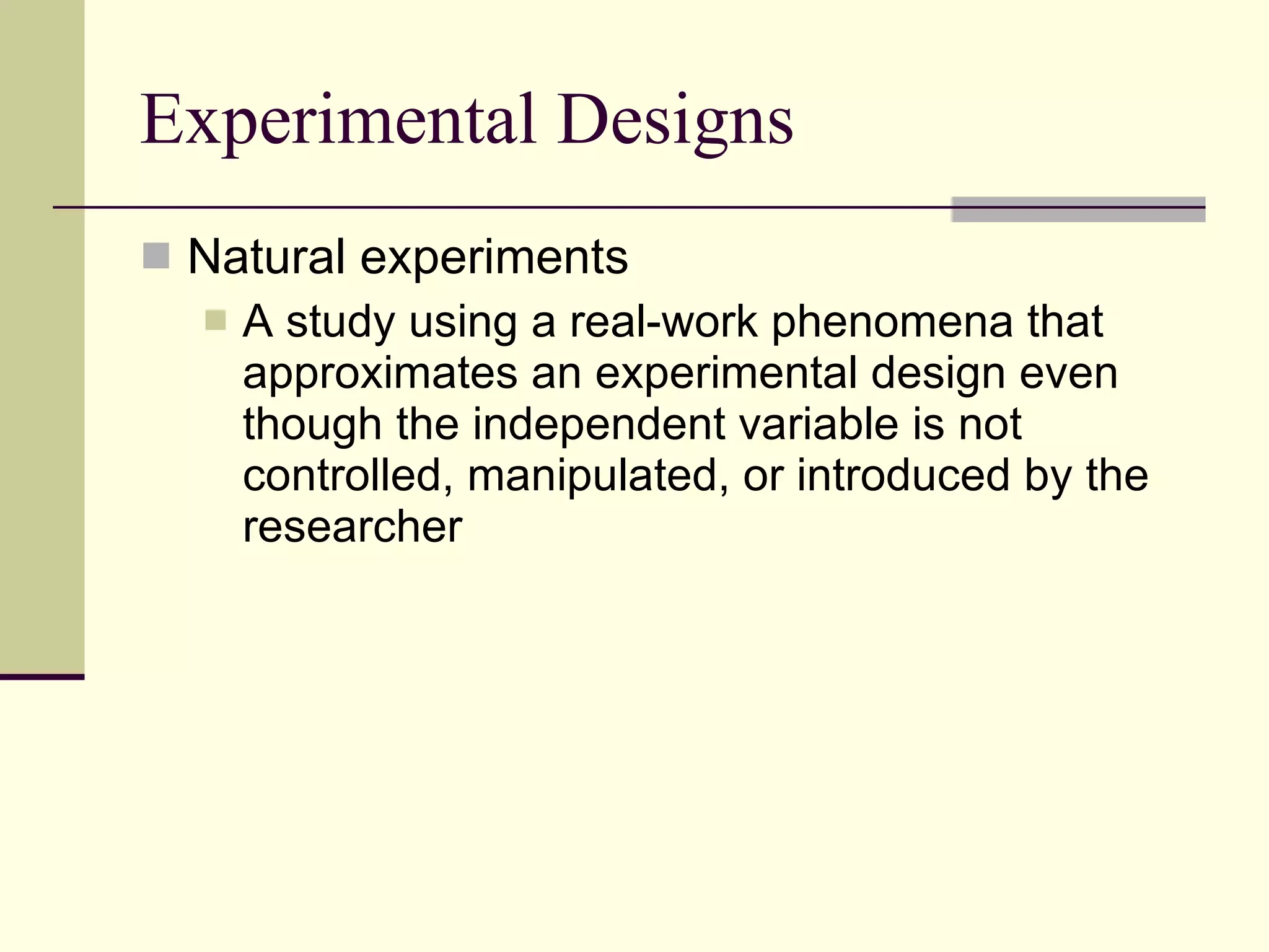 Experimental Designs Natural experiments A study using a real-work phenomena that approximates an experimental design even though the independent variable is not controlled, manipulated, or introduced by the researcher  