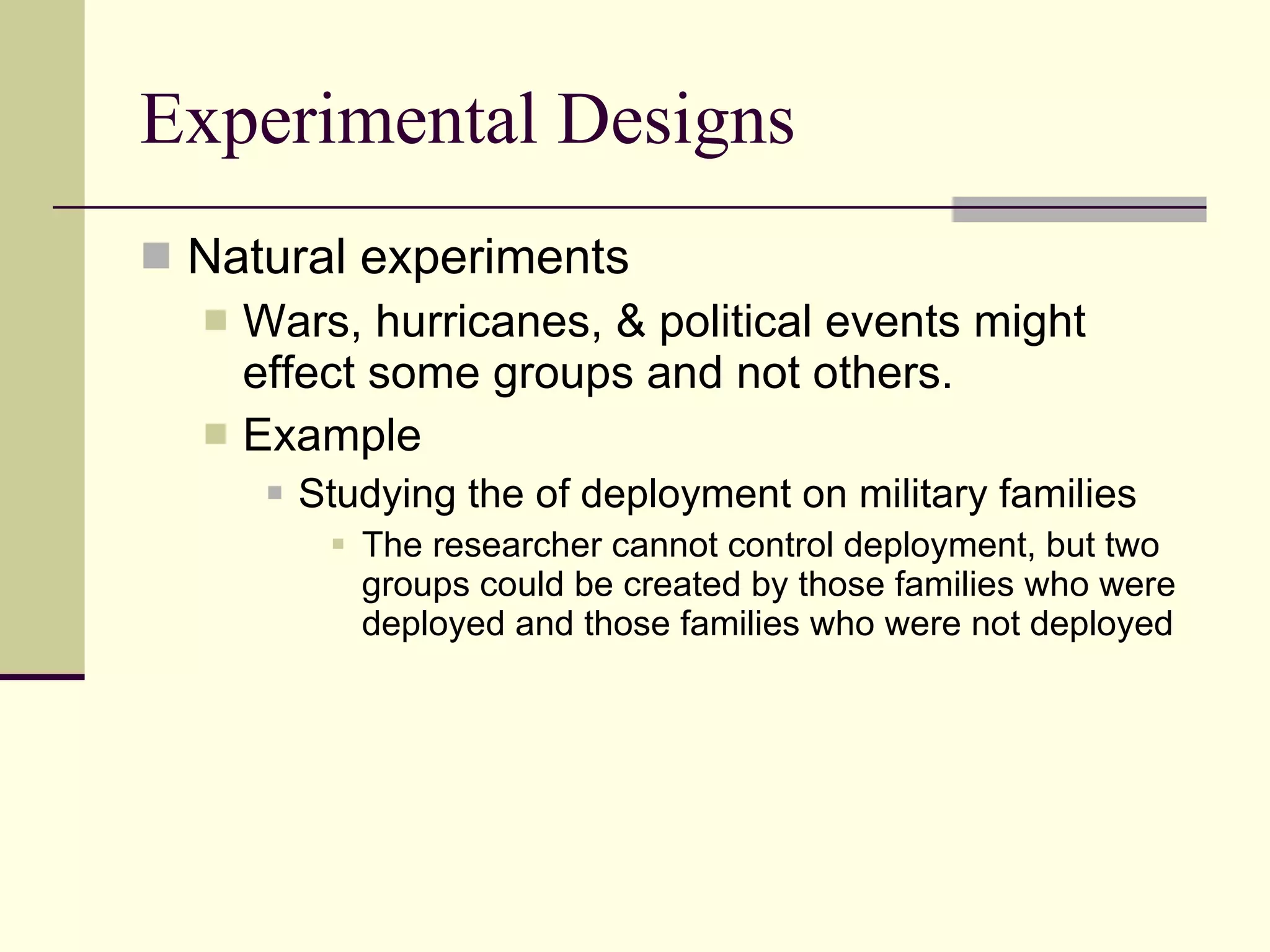 Experimental Designs Natural experiments Wars, hurricanes, & political events might effect some groups and not others.  Example  Studying the of deployment on military families The researcher cannot control deployment, but two groups could be created by those families who were deployed and those families who were not deployed 