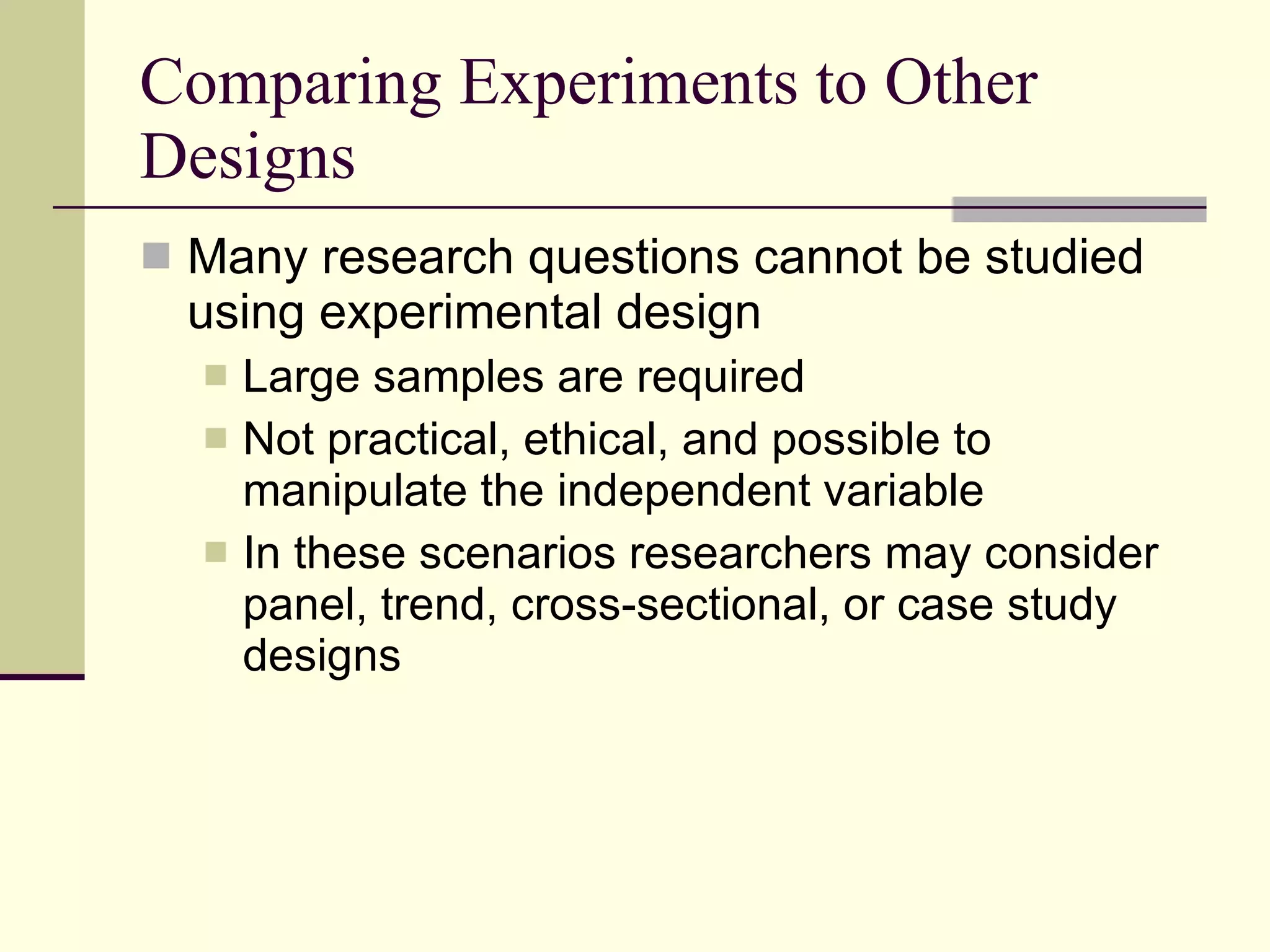 Comparing Experiments to Other Designs  Many research questions cannot be studied using experimental design Large samples are required Not practical, ethical, and possible to manipulate the independent variable In these scenarios researchers may consider panel, trend, cross-sectional, or case study designs 