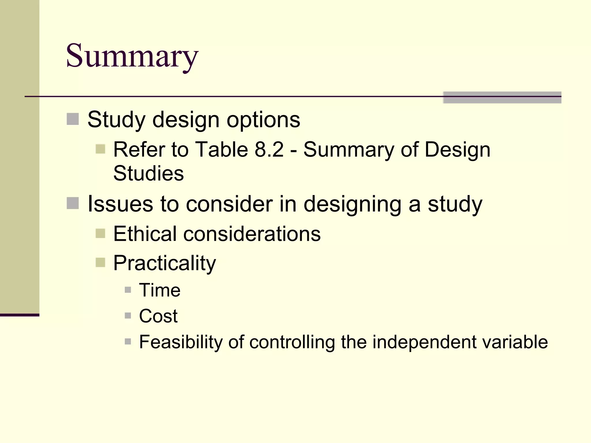 Summary Study design options Refer to Table 8.2 - Summary of Design Studies Issues to consider in designing a study Ethical considerations Practicality Time Cost Feasibility of controlling the independent variable  