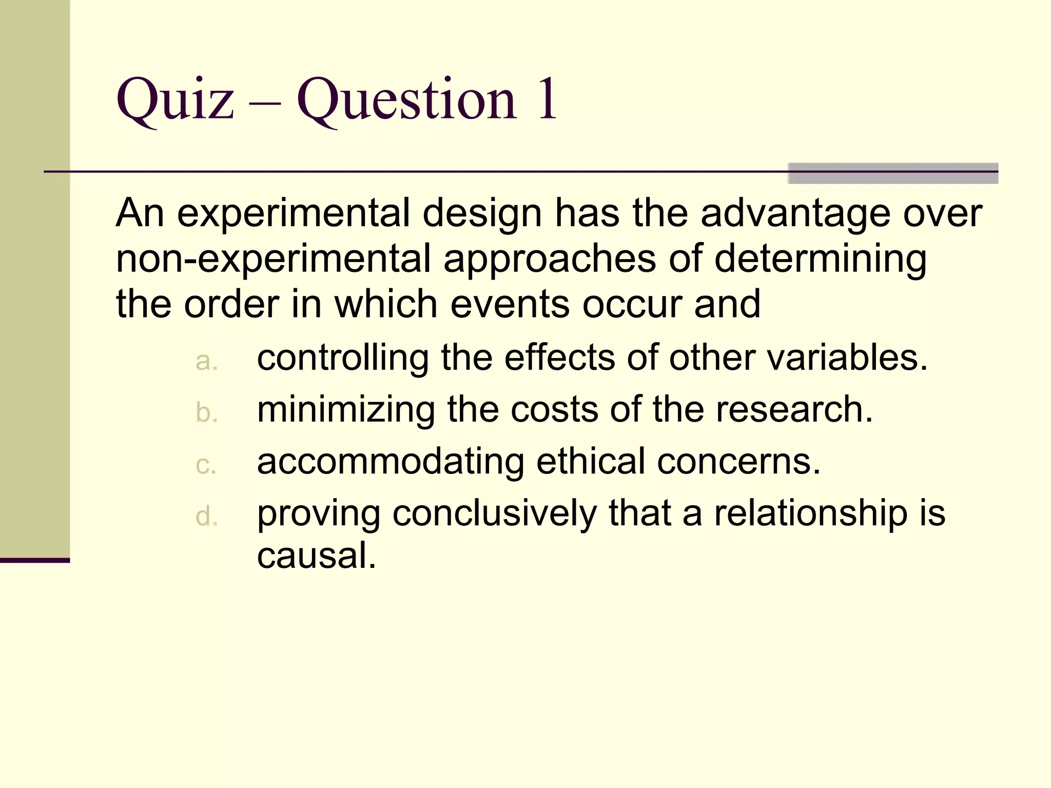 Quiz – Question 1 An experimental design has the advantage over non-experimental approaches of determining the order in which events occur and  controlling the effects of other variables. minimizing the costs of the research. accommodating ethical concerns. proving conclusively that a relationship is causal. 