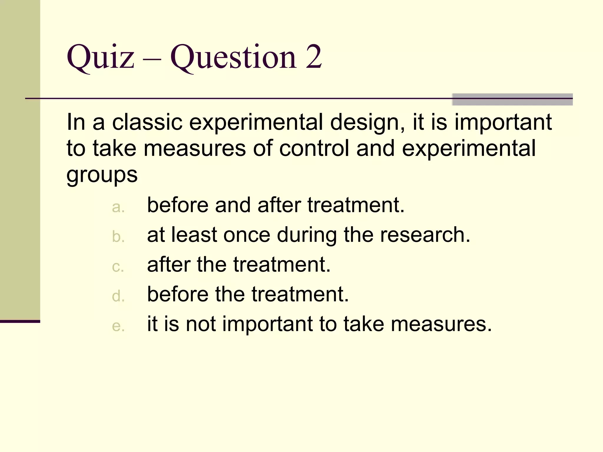 Quiz – Question 2 In a classic experimental design, it is important to take measures of control and experimental groups before and after treatment. at least once during the research. after the treatment. before the treatment. it is not important to take measures. 