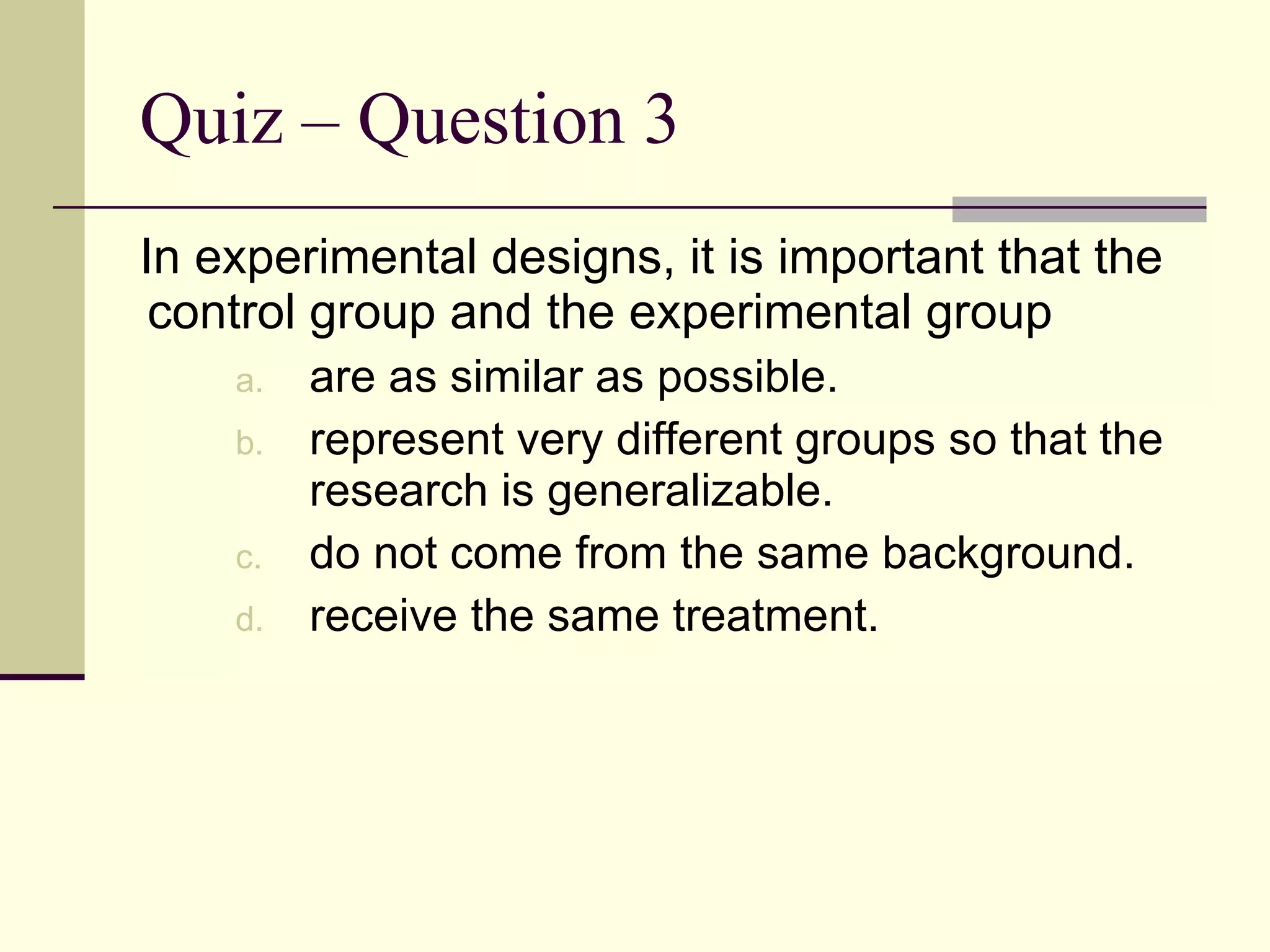 Quiz – Question 3 In experimental designs, it is important that the control group and the experimental group  are as similar as possible. represent very different groups so that the research is generalizable. do not come from the same background. receive the same treatment. 