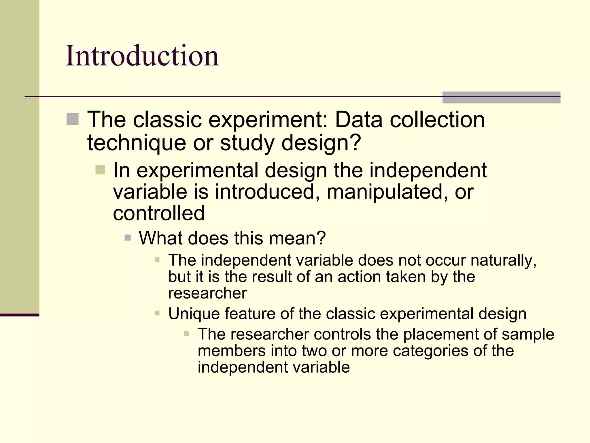 Introduction The classic experiment: Data collection technique or study design? In experimental design the independent variable is introduced, manipulated, or controlled What does this mean? The independent variable does not occur naturally, but it is the result of an action taken by the researcher Unique feature of the classic experimental design The researcher controls the placement of sample members into two or more categories of the independent variable 