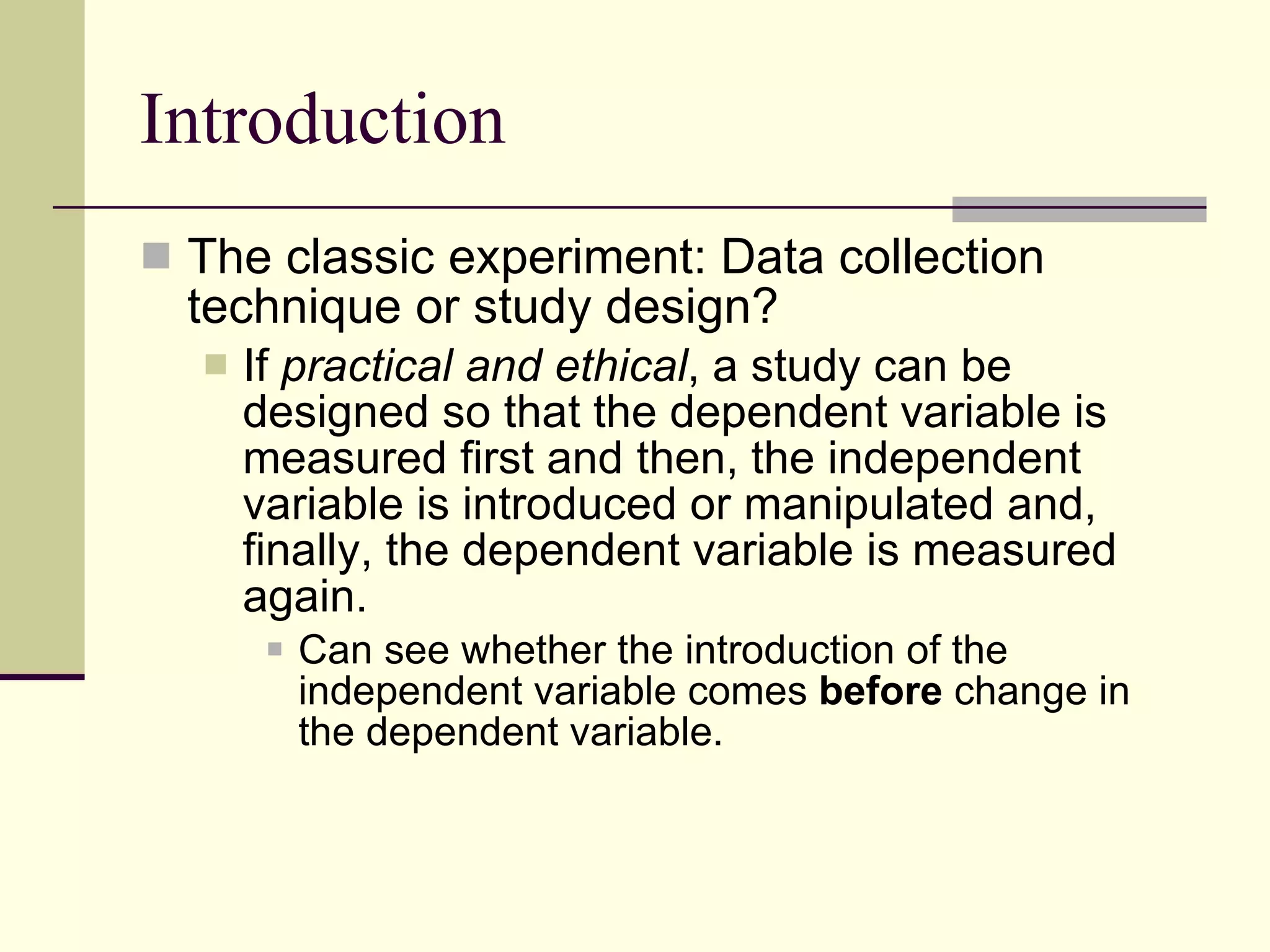 Introduction The classic experiment: Data collection technique or study design? If  practical and ethical , a study can be designed so that the dependent variable is measured first and then,   the independent variable is introduced or manipulated and, finally, the dependent variable is measured again.  Can see whether the introduction of the independent variable comes  before  change   in the dependent variable.  