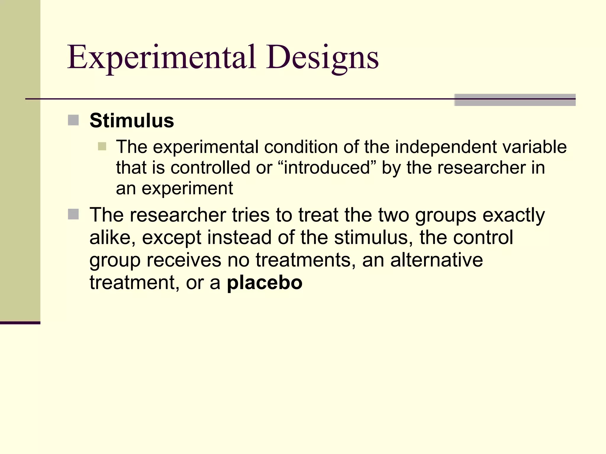 Experimental Designs Stimulus  The experimental condition of the independent variable that is controlled or “introduced” by the researcher in an experiment The researcher tries to treat the two groups exactly alike, except instead of the stimulus, the control group receives no treatments, an alternative treatment, or a  placebo 