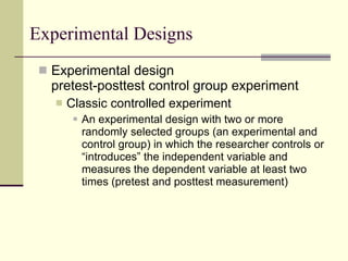 Experimental Designs Experimental design pretest-posttest control group experiment Classic controlled experiment An experimental design with two or more randomly selected groups (an experimental and control group) in which the researcher controls or “introduces” the independent variable and measures the dependent variable at least two times (pretest and posttest measurement) 