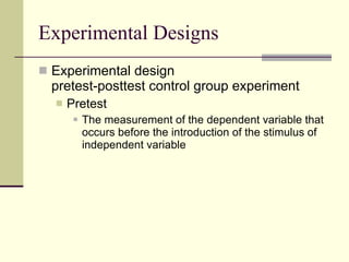 Experimental Designs Experimental design pretest-posttest control group experiment Pretest  The measurement of the dependent variable that occurs before the introduction of the stimulus of independent variable  
