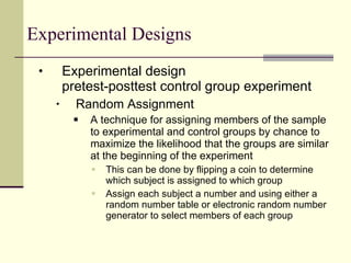 Experimental Designs Experimental design pretest-posttest control group experiment Random Assignment A technique for assigning members of the sample to experimental and control groups by chance to maximize the likelihood that the groups are similar at the beginning of the experiment  This can be done by flipping a coin to determine which subject is assigned to which group  Assign each subject a number and using either a random number table or electronic random number generator to select members of each group 
