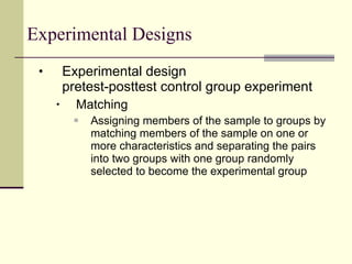 Experimental Designs Experimental design pretest-posttest control group experiment Matching Assigning members of the sample to groups by matching members of the sample on one or more characteristics and separating the pairs into two groups with one group randomly selected to become the experimental group 