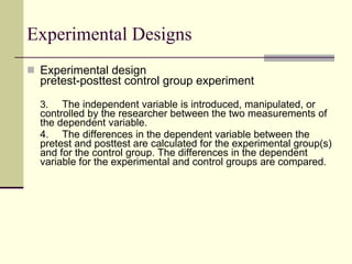 Experimental Designs Experimental design pretest-posttest control group experiment 3.   The independent variable is introduced, manipulated, or controlled by the researcher between the two measurements of the dependent variable.  4. The differences in the dependent variable between the pretest and posttest are calculated for the experimental group(s) and for the control group. The differences in the dependent variable for the experimental and control groups are compared.  