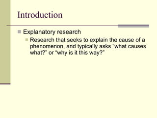 Introduction Explanatory research Research that seeks to explain the cause of a phenomenon, and typically asks “what causes what?” or “why is it this way?” 