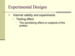 Experimental Designs Internal validity and experiments Testing effect  The sensitizing effect on subjects of the pretest 