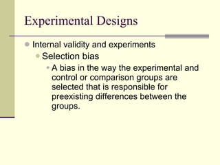 Experimental Designs Internal validity and experiments Selection bias   A bias in the way the experimental and control or comparison groups are selected that is responsible for preexisting differences between the groups.   