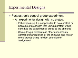 Experimental Designs Posttest-only control group experiment An experimental design with no pretest Either because it is not possible to do a pretest or because of a concern that using a pretest would sensitize the experimental group to the stimulus Same design elements as other experiments: control of manipulation of the stimulus and two or more groups using random selection or assignment 