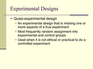 Experimental Designs Quasi-experimental design An experimental design that is missing one or more aspects of a true experiment  Most frequently random assignment into experimental and control groups Used when it is not ethical or practical to do a controlled experiment 