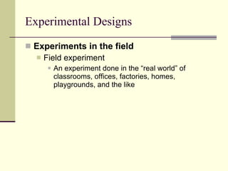 Experimental Designs Experiments in the field Field experiment   An experiment done in the “real world” of classrooms, offices, factories, homes, playgrounds, and the like 