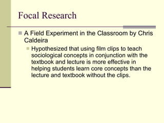 Focal Research A Field Experiment in the Classroom by Chris Caldeira Hypothesized that using film clips to teach sociological concepts in conjunction with the textbook and lecture is more effective in helping students learn core concepts than the lecture and textbook without the clips.  