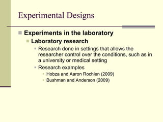 Experimental Designs Experiments in the laboratory Laboratory research   Research done in settings that allows the researcher control over the conditions, such as in a university or medical setting Research examples Hobza and Aaron Rochlen (2009)  Bushman and Anderson (2009)  