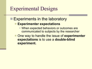 Experimental Designs Experiments in the laboratory Experimenter expectations   When expected behaviors or outcomes are communicated to subjects by the researcher One way to handle the issue of  experimenter expectations  is to use a  double-blind experiment. 