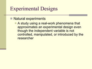 Experimental Designs Natural experiments A study using a real-work phenomena that approximates an experimental design even though the independent variable is not controlled, manipulated, or introduced by the researcher  