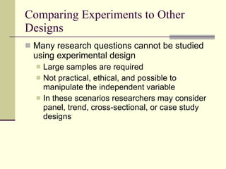 Comparing Experiments to Other Designs  Many research questions cannot be studied using experimental design Large samples are required Not practical, ethical, and possible to manipulate the independent variable In these scenarios researchers may consider panel, trend, cross-sectional, or case study designs 